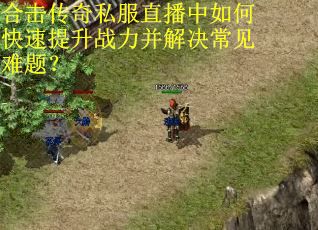合击传奇私服直播中如何快速提升战力并解决常见难题? 合击传奇私服直播中如何快速提升战力并解决常见难题?