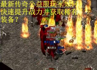最新传奇公益服玩家如何快速提升战力并获取稀有装备？