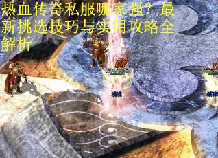 热血传奇私服哪家强?最新挑选技巧与实用攻略全解析 热血传奇私服哪家强?最新挑选技巧与实用攻略全解析