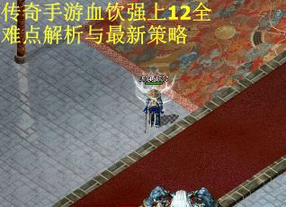 传奇手游血饮强上12全难点解析与最新策略