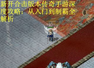新开合击版本传奇手游深度攻略：从入门到制霸全解析
