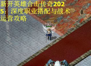 新开英雄合击传奇2025：深度职业搭配与战术运营攻略