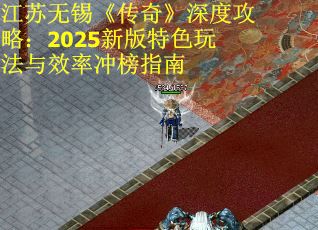 江苏无锡《传奇》深度攻略：2025新版特色玩法与效率冲榜指南