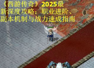 《西游传奇》2025最新深度攻略：职业进阶、副本机制与战力速成指南