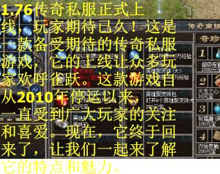 1.76传奇私服正式上线，玩家期待已久！这是一款备受期待的传奇私服游戏，它的上线让众多玩家欢呼雀跃。这款游戏自从2010年停运以来，一直受到广大玩家的关注和喜爱。现在，它终于回来了，让我们一起来了解它的特点和魅力。