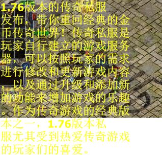 1.76版本的传奇私服发布，带你重回经典的金币传奇世界！传奇私服是玩家自行建立的游戏服务器，可以按照玩家的需求进行修改和更新游戏内容，以及通过升级和添加新的功能来增加游戏的乐趣。作为传奇游戏的经典版本之一，1.76版本私服尤其受到热爱传奇游戏的玩家们的喜爱。