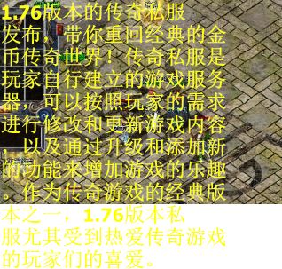 1.76版本的传奇私服发布，带你重回经典的金币传奇世界！传奇私服是玩家自行建立的游戏服务器，可以按照玩家的需求进行修改和更新游戏内容，以及通过升级和添加新的功能来增加游戏的乐趣。作为传奇游戏的经典版本之一，1.76版本私服尤其受到热爱传奇游戏的玩家们的喜爱。