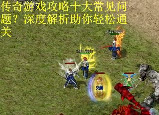 传奇游戏攻略十大常见问题？深度解析助你轻松通关