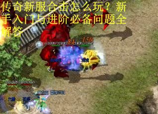 传奇新服合击怎么玩？新手入门与进阶必备问题全解答